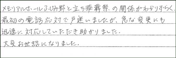 メモリアルホールふじみ野と立ち華葬祭の関係がわかりづらく、最初の電話対応で戸惑いましたが、急な変更にも対応していただき助かりました。 大変助かりました。